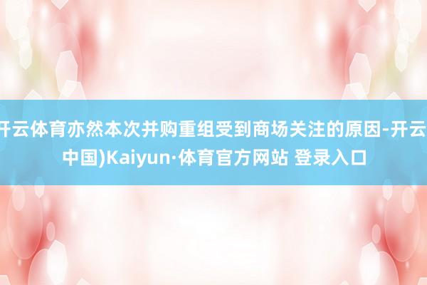 开云体育亦然本次并购重组受到商场关注的原因-开云(中国)Kaiyun·体育官方网站 登录入口