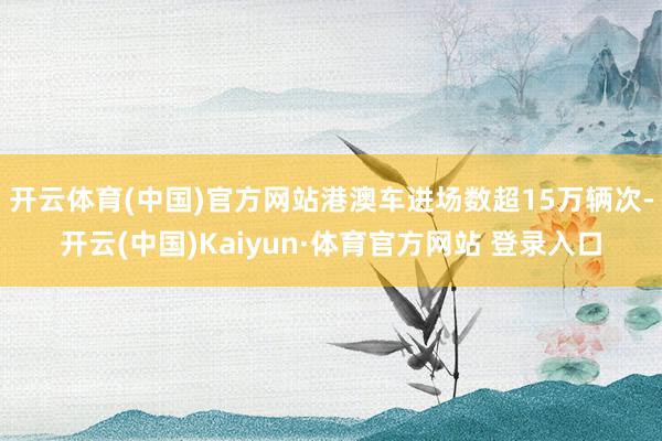 开云体育(中国)官方网站港澳车进场数超15万辆次-开云(中国)Kaiyun·体育官方网站 登录入口