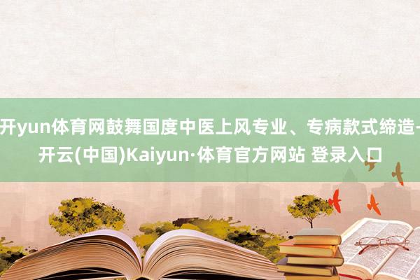 开yun体育网鼓舞国度中医上风专业、专病款式缔造-开云(中国)Kaiyun·体育官方网站 登录入口