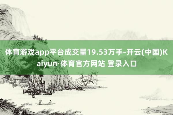 体育游戏app平台成交量19.53万手-开云(中国)Kaiyun·体育官方网站 登录入口