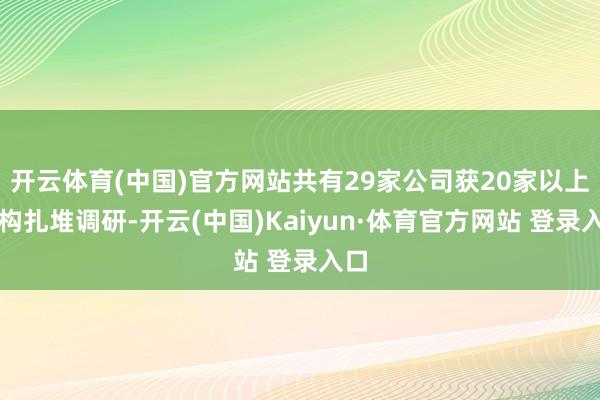 开云体育(中国)官方网站共有29家公司获20家以上机构扎堆调研-开云(中国)Kaiyun·体育官方网站 登录入口