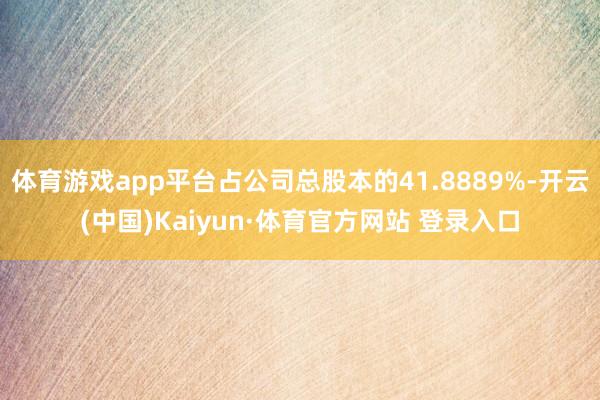 体育游戏app平台占公司总股本的41.8889%-开云(中国)Kaiyun·体育官方网站 登录入口